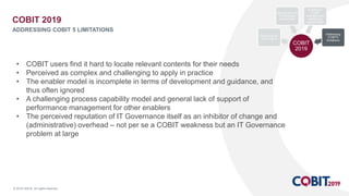 © 2018 ISACA. All rights reserved.
• COBIT users find it hard to locate relevant contents for their needs
• Perceived as complex and challenging to apply in practice
• The enabler model is incomplete in terms of development and guidance, and
thus often ignored
• A challenging process capability model and general lack of support of
performance management for other enablers
• The perceived reputation of IT Governance itself as an inhibitor of change and
(administrative) overhead – not per se a COBIT weakness but an IT Governance
problem at large
COBIT 2019
ADDRESSING COBIT 5 LIMITATIONS
COBIT
2019
Optimizing I&T
Governance
Staying relevant
in a changed
environment
Building on
COBIT
strengths and
identifying
opportunities
Addressing
COBIT5
limitations
 