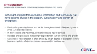 © 2018 ISACA. All rights reserved.
In the light of digital transformation, information and technology (I&T)
have become crucial in the support, sustainability and growth of
enterprises.
• Previously, governing boards and senior management could delegate, ignore or
avoid I&T-related decisions
• In most sectors and industries, such attitudes are now ill advised
• Digitized enterprises are increasingly dependent on I&T for survival and growth
• Stakeholder value creation is often driven by a high degree of digitization in new
business models, efficient processes, successful innovation, etc.
INTRODUCTION
ENTERPRISE GOVERNANCE OF INFORMATION AND TECHNOLOGY (EGIT)
 