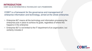 © 2018 ISACA. All rights reserved.
COBIT is a framework for the governance and management of
enterprise information and technology, aimed at the whole enterprise.
• Enterprise I&T means all the technology and information processing the
enterprise puts in place to achieve its goals, regardless of where this
happens in the enterprise
• Enterprise I&T is not limited to the IT department of an organization, but
certainly includes it
INTRODUCTION
COBIT AS AN INFORMATION & TECHNOLOGY (I&T) FRAMEWORK
 