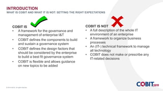 © 2018 ISACA. All rights reserved.
INTRODUCTION
WHAT IS COBIT AND WHAT IT IS NOT: SETTING THE RIGHT EXPECTATIONS
COBIT IS
• A framework for the governance and
management of enterprise I&T
• COBIT defines the components to build
and sustain a governance system
• COBIT defines the design factors that
should be considered by the enterprise
to build a best fit governance system
• COBIT is flexible and allows guidance
on new topics to be added
COBIT IS NOT
• A full description of the whole IT
environment of an enterprise
• A framework to organize business
processes
• An (IT-) technical framework to manage
all technology
• COBIT does not make or prescribe any
IT-related decisions
 