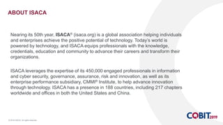 © 2018 ISACA. All rights reserved.
ABOUT ISACA
Nearing its 50th year, ISACA® (isaca.org) is a global association helping individuals
and enterprises achieve the positive potential of technology. Today’s world is
powered by technology, and ISACA equips professionals with the knowledge,
credentials, education and community to advance their careers and transform their
organizations.
ISACA leverages the expertise of its 450,000 engaged professionals in information
and cyber security, governance, assurance, risk and innovation, as well as its
enterprise performance subsidiary, CMMI® Institute, to help advance innovation
through technology. ISACA has a presence in 188 countries, including 217 chapters
worldwide and offices in both the United States and China.
 