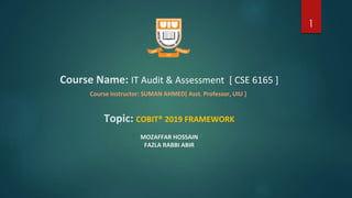 Course Name: IT Audit & Assessment [ CSE 6165 ]
Course Instructor: SUMAN AHMED[ Asst. Professor, UIU ]
Topic: COBIT® 2019 FRAMEWORK
MOZAFFAR HOSSAIN
FAZLA RABBI ABIR
1
 
