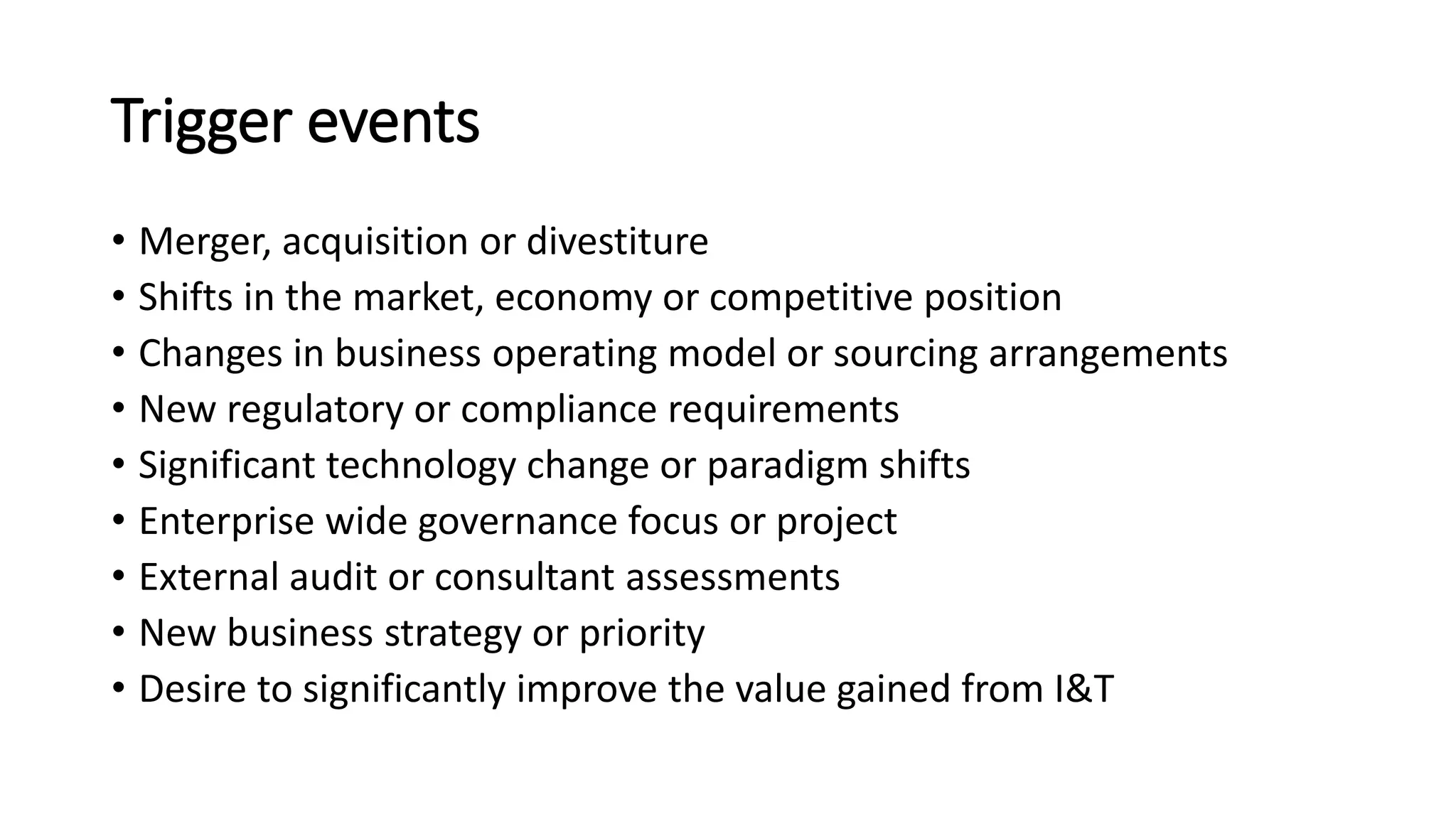 Trigger events
• Merger, acquisition or divestiture
• Shifts in the market, economy or competitive position
• Changes in business operating model or sourcing arrangements
• New regulatory or compliance requirements
• Significant technology change or paradigm shifts
• Enterprise wide governance focus or project
• External audit or consultant assessments
• New business strategy or priority
• Desire to significantly improve the value gained from I&T
 