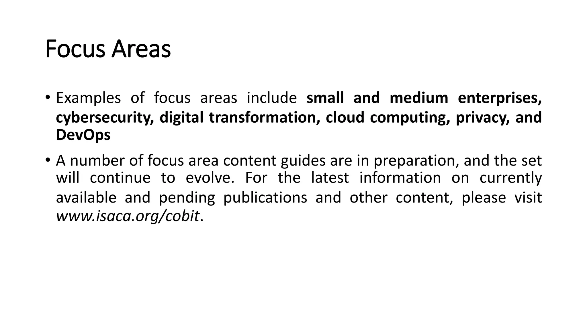 Focus Areas
• Examples of focus areas include small and medium enterprises,
cybersecurity, digital transformation, cloud computing, privacy, and
DevOps
• A number of focus area content guides are in preparation, and the set
will continue to evolve. For the latest information on currently
available and pending publications and other content, please visit
www.isaca.org/cobit.
 
