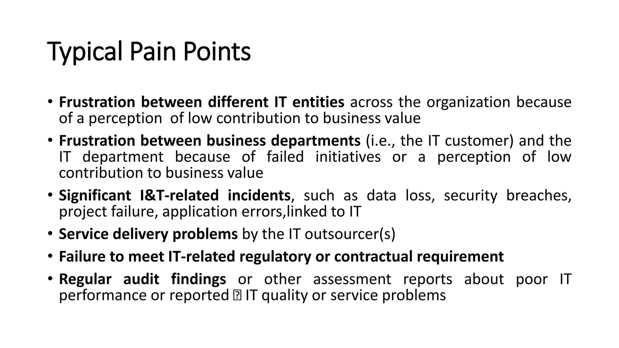 Typical Pain Points
• Frustration between different IT entities across the organization because
of a perception of low contribution to business value
• Frustration between business departments (i.e., the IT customer) and the
IT department because of failed initiatives or a perception of low
contribution to business value
• Significant I&T-related incidents, such as data loss, security breaches,
project failure, application errors,linked to IT
• Service delivery problems by the IT outsourcer(s)
• Failure to meet IT-related regulatory or contractual requirement
• Regular audit findings or other assessment reports about poor IT
performance or reported IT quality or service problems
 