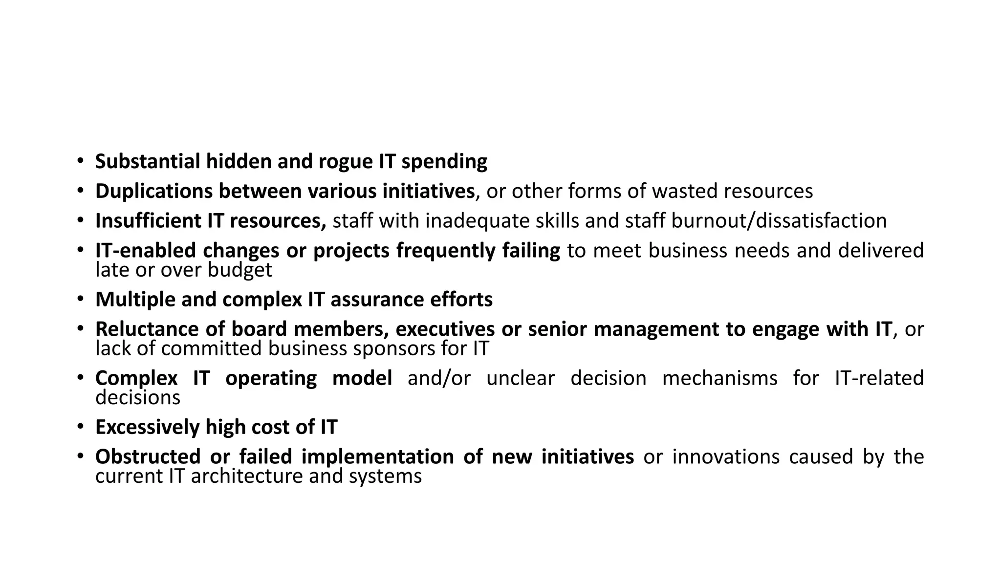 • Substantial hidden and rogue IT spending
• Duplications between various initiatives, or other forms of wasted resources
• Insufficient IT resources, staff with inadequate skills and staff burnout/dissatisfaction
• IT-enabled changes or projects frequently failing to meet business needs and delivered
late or over budget
• Multiple and complex IT assurance efforts
• Reluctance of board members, executives or senior management to engage with IT, or
lack of committed business sponsors for IT
• Complex IT operating model and/or unclear decision mechanisms for IT-related
decisions
• Excessively high cost of IT
• Obstructed or failed implementation of new initiatives or innovations caused by the
current IT architecture and systems
 