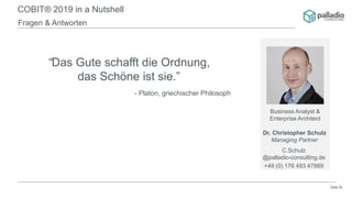 Seite 20
COBIT® 2019 in a Nutshell
Fragen & Antworten
“Das Gute schafft die Ordnung,
das Schöne ist sie.”
- Platon, griechischer Philosoph
Business Analyst &
Enterprise Architect
Dr. Christopher Schulz
Managing Partner
C.Schulz
@palladio-consulting.de
+49 (0) 176 493 47889
 