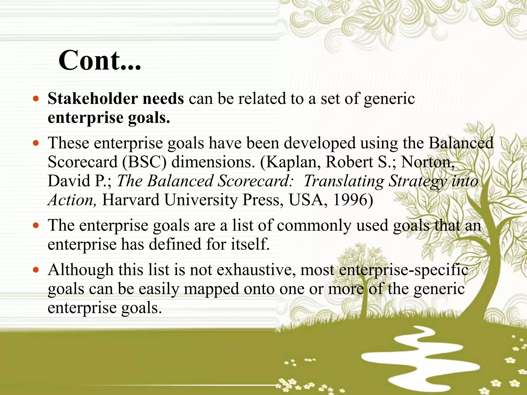 Cont...
 Stakeholder needs can be related to a set of generic
enterprise goals.
 These enterprise goals have been developed using the Balanced
Scorecard (BSC) dimensions. (Kaplan, Robert S.; Norton,
David P.; The Balanced Scorecard: Translating Strategy into
Action, Harvard University Press, USA, 1996)
 The enterprise goals are a list of commonly used goals that an
enterprise has defined for itself.
 Although this list is not exhaustive, most enterprise-specific
goals can be easily mapped onto one or more of the generic
enterprise goals.
 
