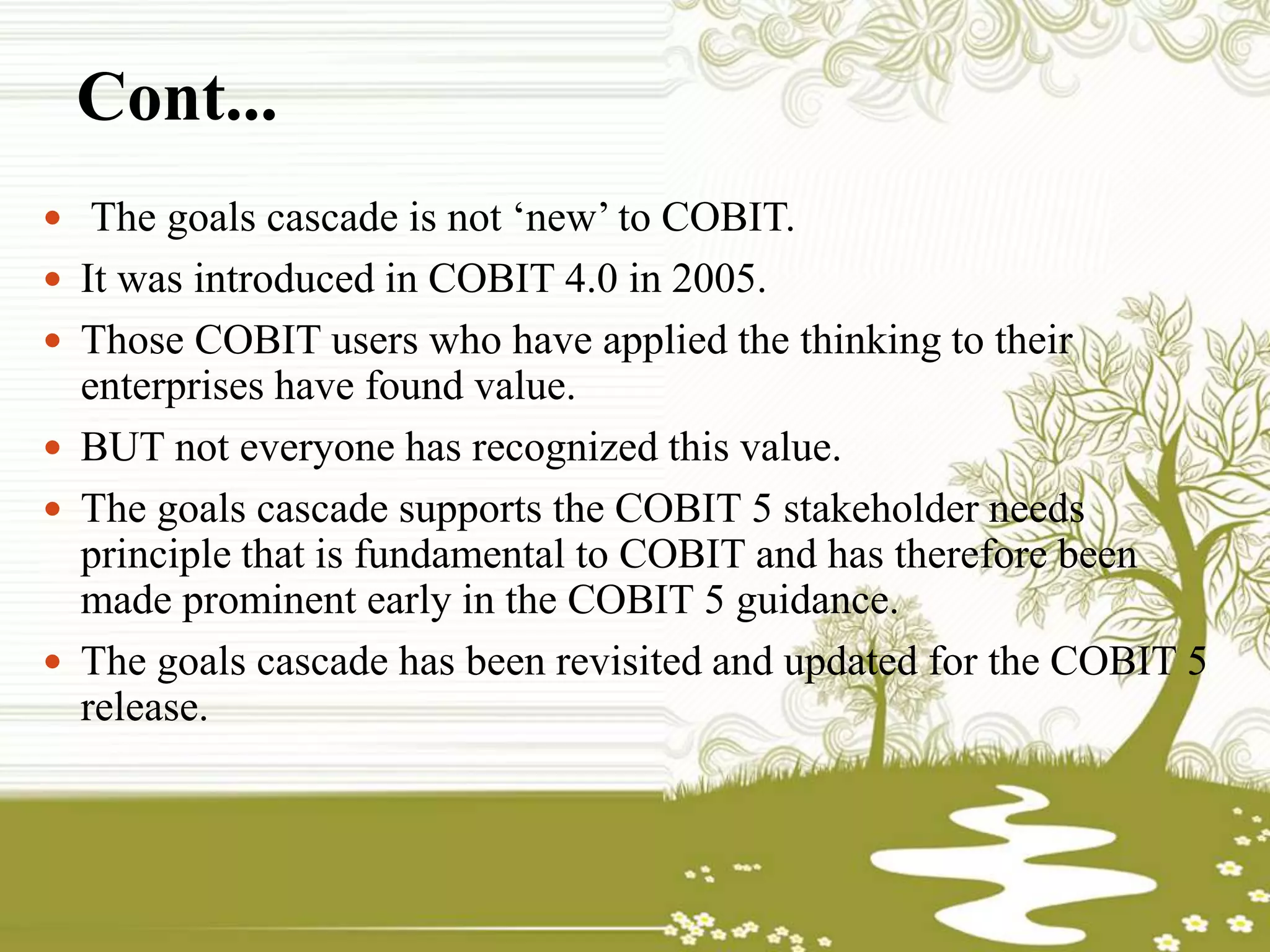 Cont...
 The goals cascade is not ‘new’ to COBIT.
 It was introduced in COBIT 4.0 in 2005.
 Those COBIT users who have applied the thinking to their
enterprises have found value.
 BUT not everyone has recognized this value.
 The goals cascade supports the COBIT 5 stakeholder needs
principle that is fundamental to COBIT and has therefore been
made prominent early in the COBIT 5 guidance.
 The goals cascade has been revisited and updated for the COBIT 5
release.
 