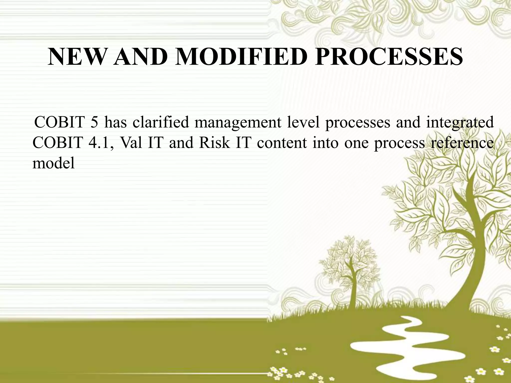 NEW AND MODIFIED PROCESSES
COBIT 5 has clarified management level processes and integrated
COBIT 4.1, Val IT and Risk IT content into one process reference
model
 