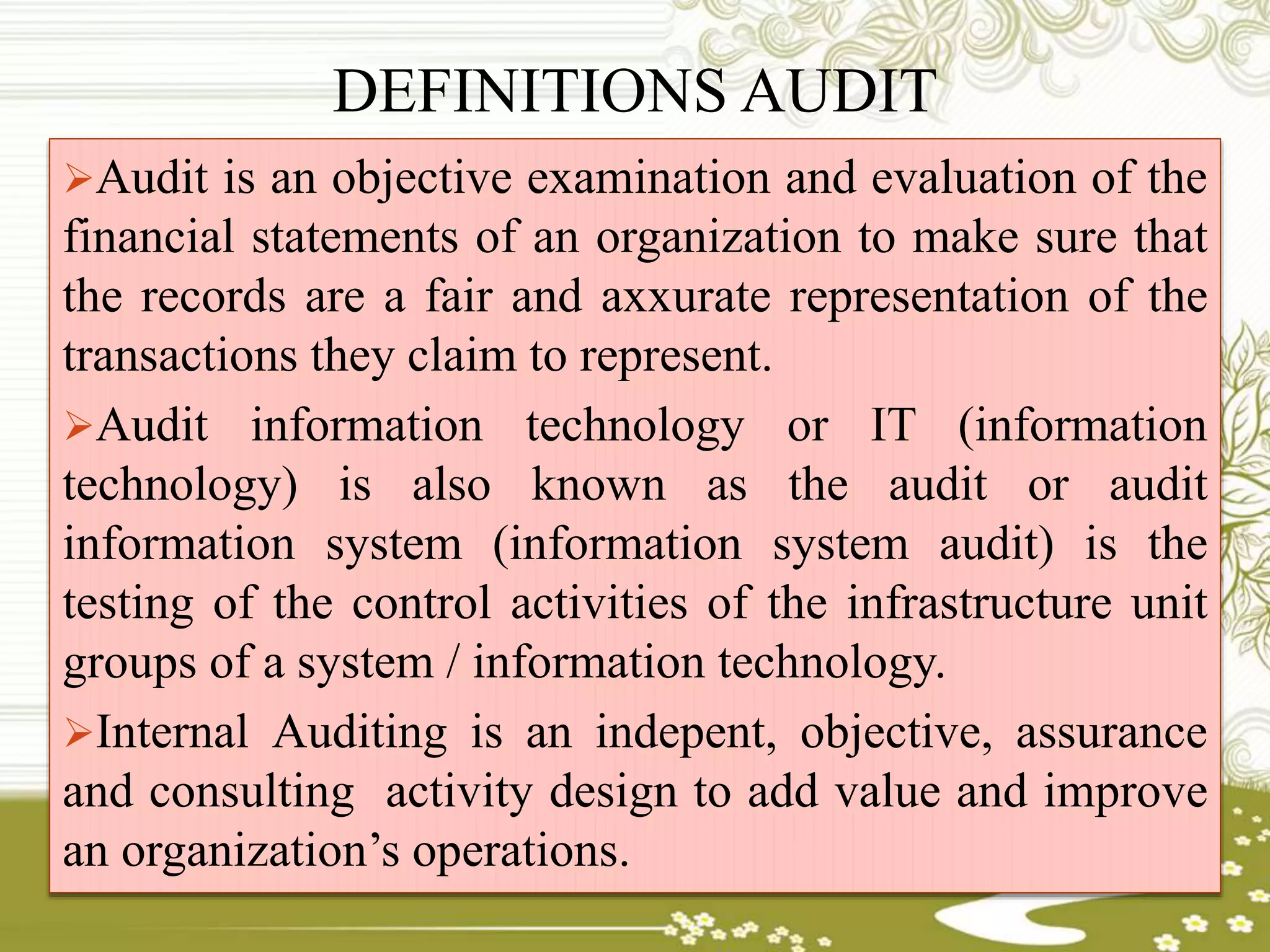 DEFINITIONS AUDIT
Audit is an objective examination and evaluation of the
financial statements of an organization to make sure that
the records are a fair and axxurate representation of the
transactions they claim to represent.
Audit information technology or IT (information
technology) is also known as the audit or audit
information system (information system audit) is the
testing of the control activities of the infrastructure unit
groups of a system / information technology.
Internal Auditing is an indepent, objective, assurance
and consulting activity design to add value and improve
an organization’s operations.
 