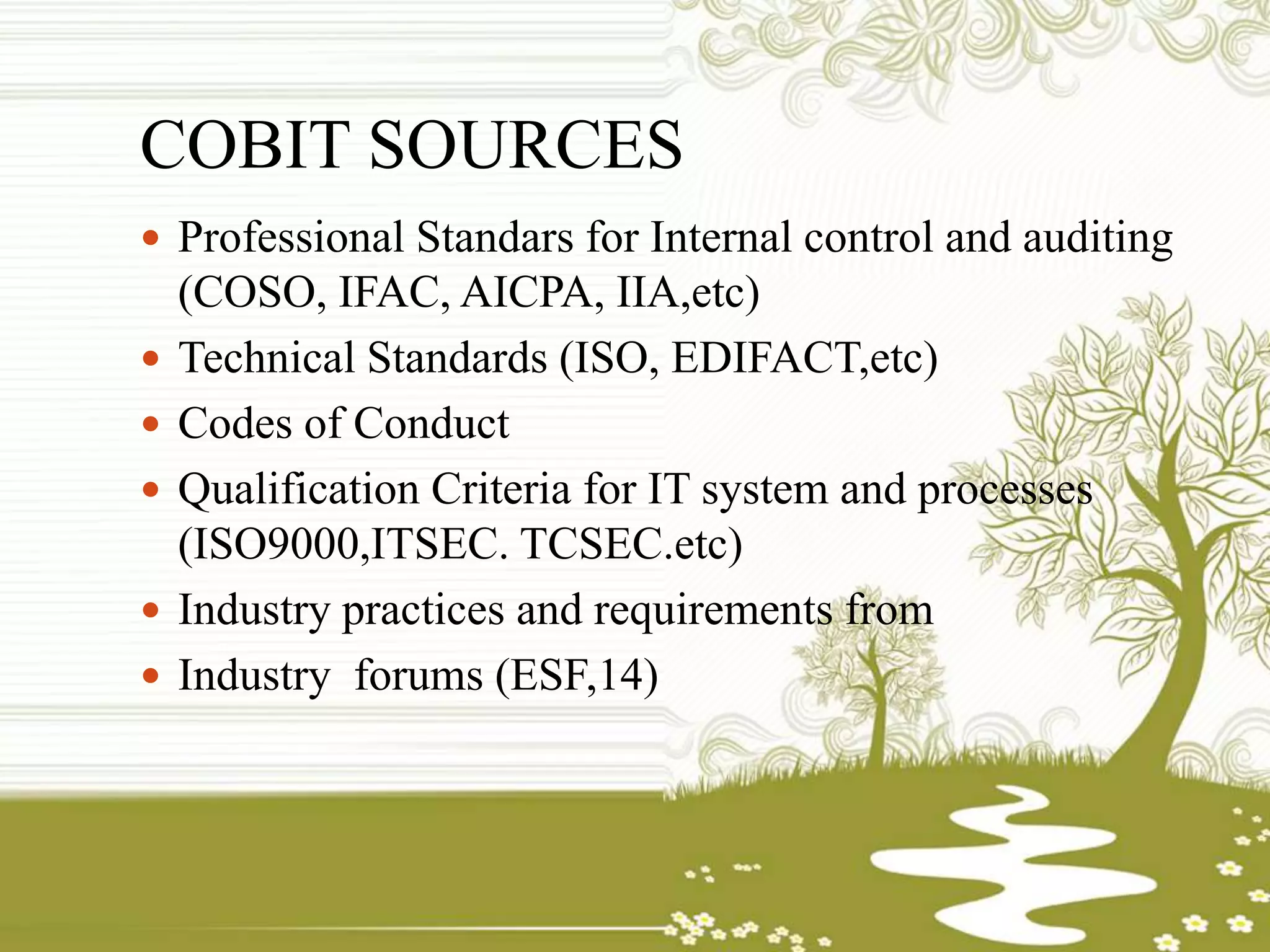 COBIT SOURCES
 Professional Standars for Internal control and auditing
(COSO, IFAC, AICPA, IIA,etc)
 Technical Standards (ISO, EDIFACT,etc)
 Codes of Conduct
 Qualification Criteria for IT system and processes
(ISO9000,ITSEC. TCSEC.etc)
 Industry practices and requirements from
 Industry forums (ESF,14)
 