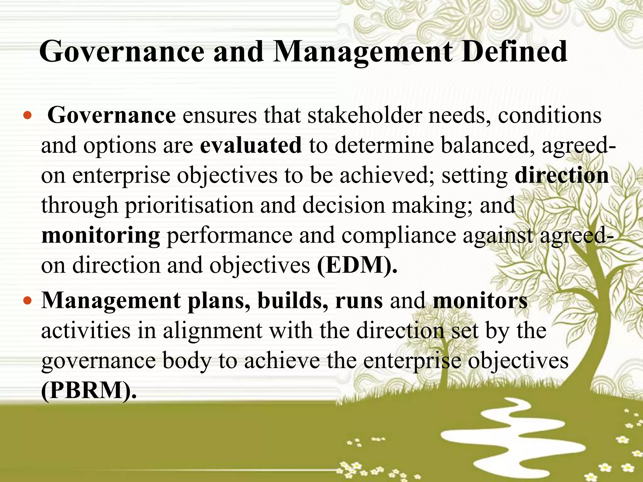 Governance and Management Defined
 Governance ensures that stakeholder needs, conditions
and options are evaluated to determine balanced, agreed-
on enterprise objectives to be achieved; setting direction
through prioritisation and decision making; and
monitoring performance and compliance against agreed-
on direction and objectives (EDM).
 Management plans, builds, runs and monitors
activities in alignment with the direction set by the
governance body to achieve the enterprise objectives
(PBRM).
 