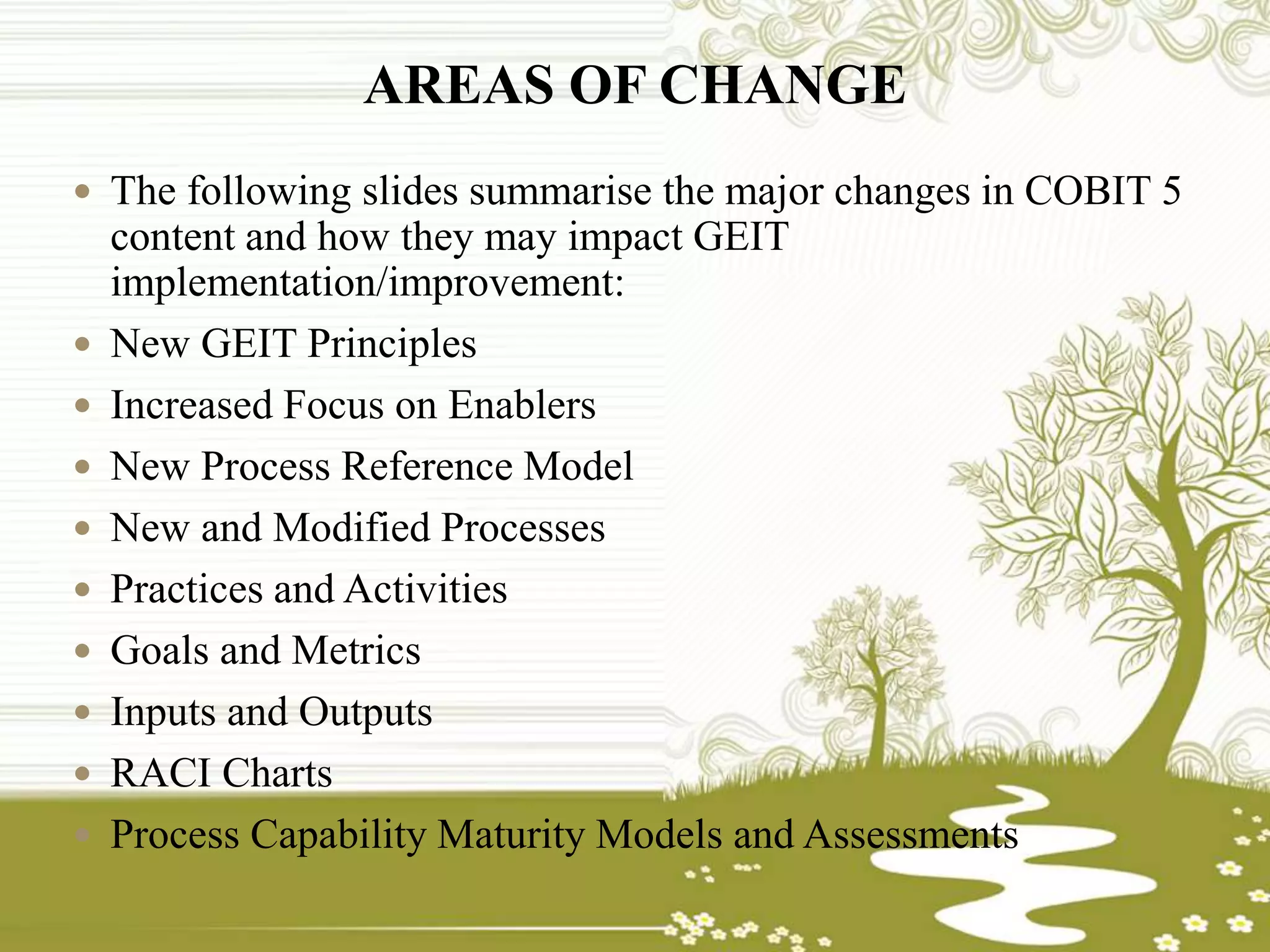 AREAS OF CHANGE
 The following slides summarise the major changes in COBIT 5
content and how they may impact GEIT
implementation/improvement:
 New GEIT Principles
 Increased Focus on Enablers
 New Process Reference Model
 New and Modified Processes
 Practices and Activities
 Goals and Metrics
 Inputs and Outputs
 RACI Charts
 Process Capability Maturity Models and Assessments
 