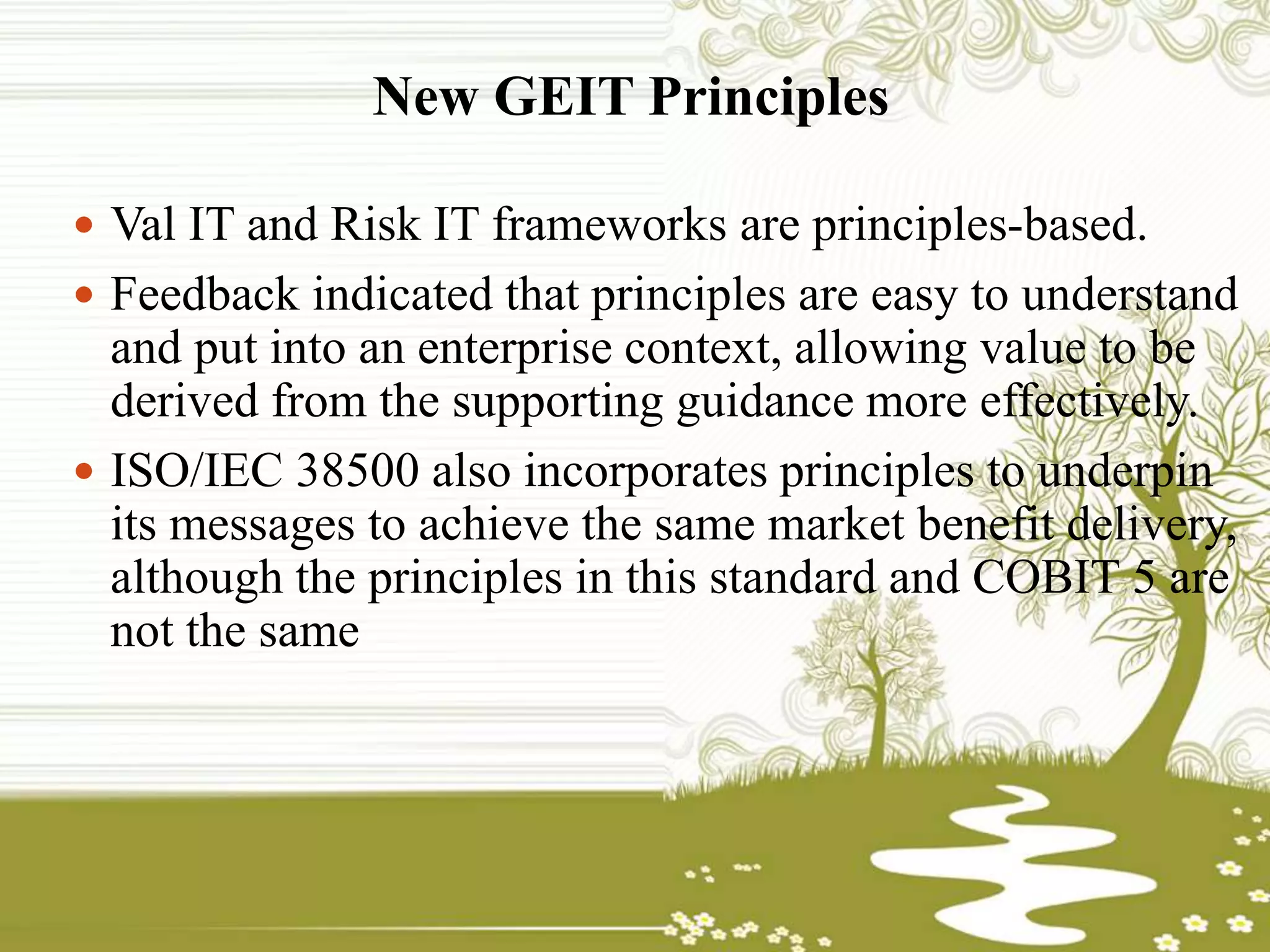 New GEIT Principles
 Val IT and Risk IT frameworks are principles-based.
 Feedback indicated that principles are easy to understand
and put into an enterprise context, allowing value to be
derived from the supporting guidance more effectively.
 ISO/IEC 38500 also incorporates principles to underpin
its messages to achieve the same market benefit delivery,
although the principles in this standard and COBIT 5 are
not the same
 