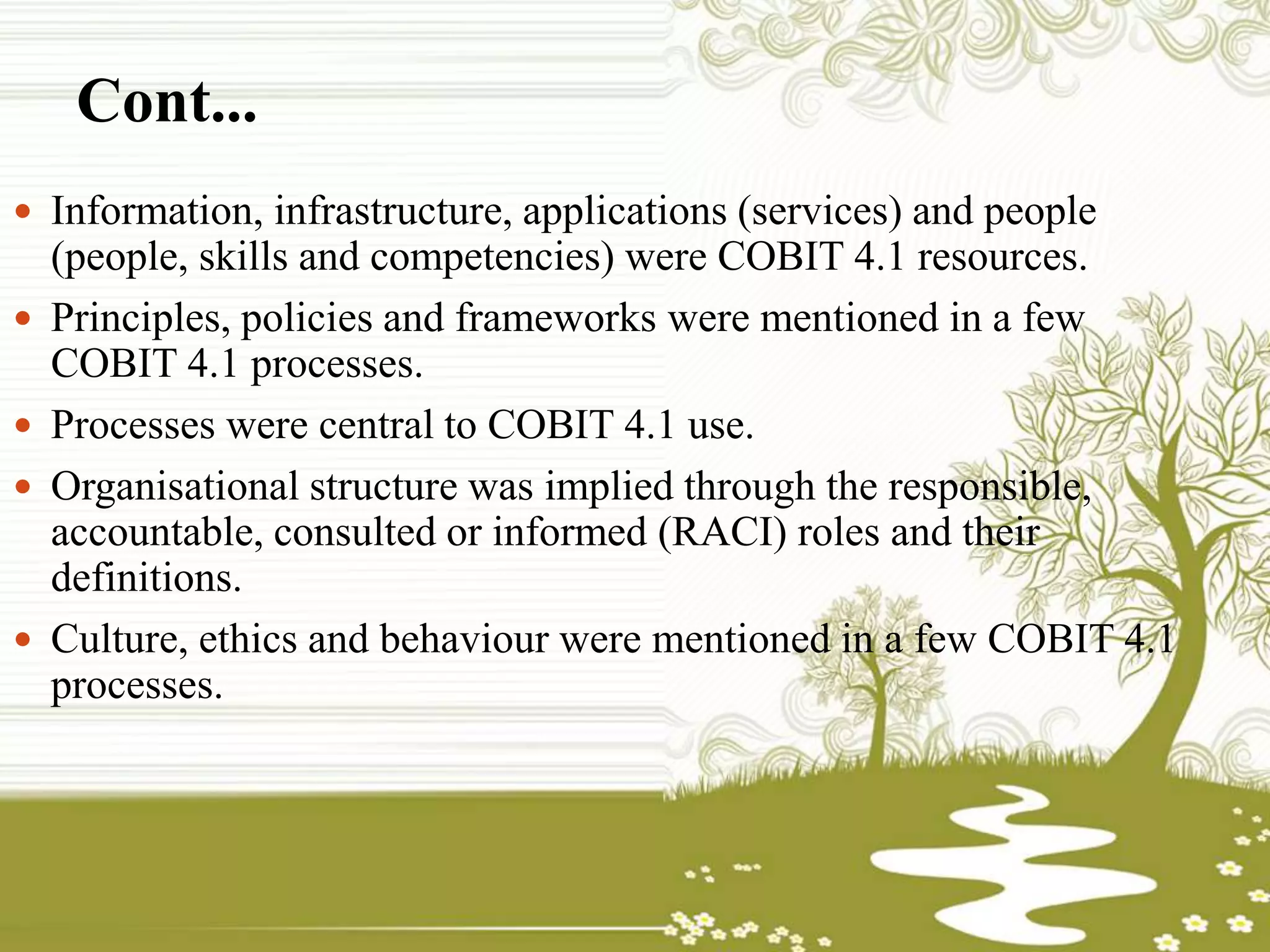 Cont...
 Information, infrastructure, applications (services) and people
(people, skills and competencies) were COBIT 4.1 resources.
 Principles, policies and frameworks were mentioned in a few
COBIT 4.1 processes.
 Processes were central to COBIT 4.1 use.
 Organisational structure was implied through the responsible,
accountable, consulted or informed (RACI) roles and their
definitions.
 Culture, ethics and behaviour were mentioned in a few COBIT 4.1
processes.
 