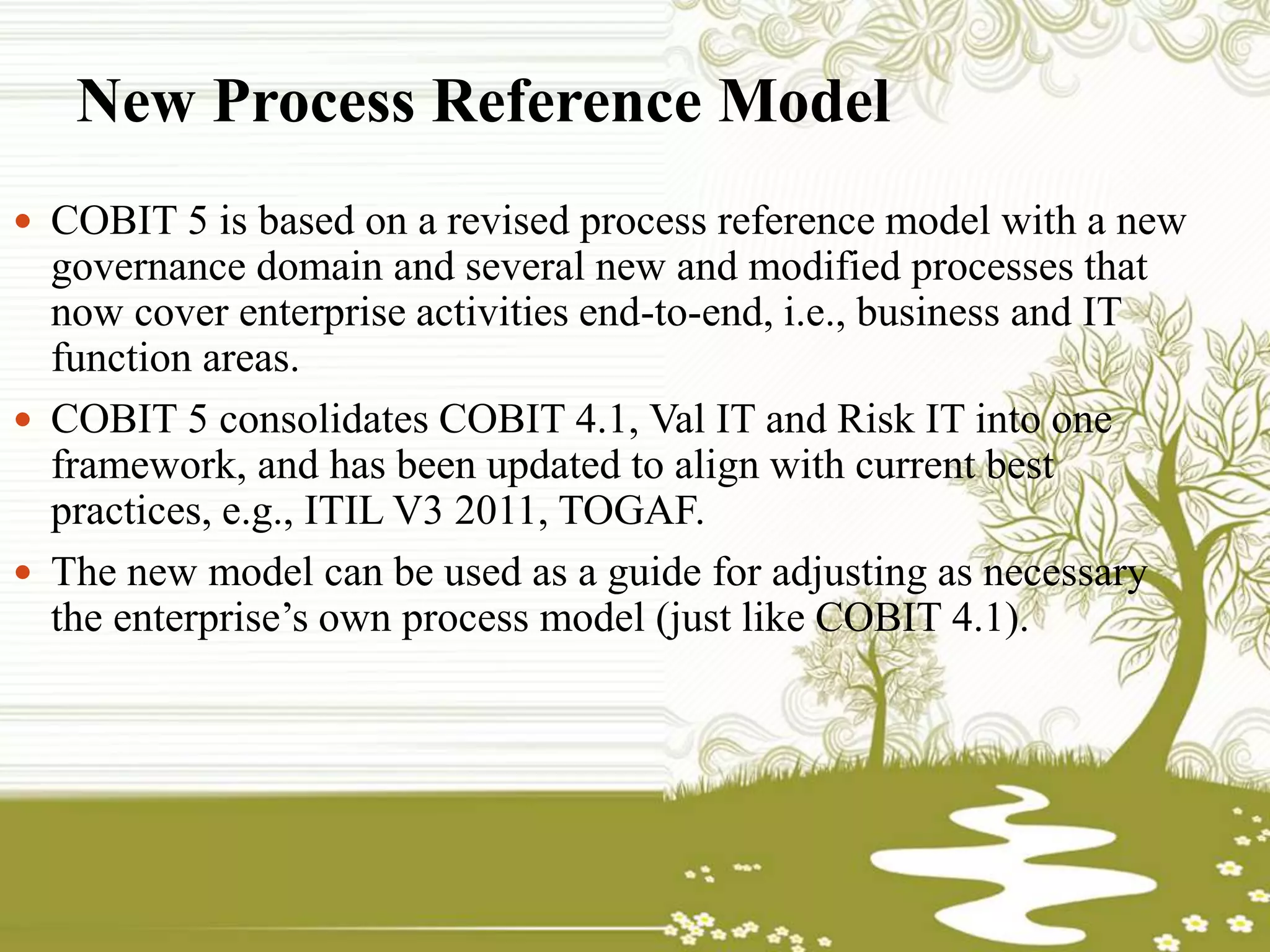 New Process Reference Model
 COBIT 5 is based on a revised process reference model with a new
governance domain and several new and modified processes that
now cover enterprise activities end-to-end, i.e., business and IT
function areas.
 COBIT 5 consolidates COBIT 4.1, Val IT and Risk IT into one
framework, and has been updated to align with current best
practices, e.g., ITIL V3 2011, TOGAF.
 The new model can be used as a guide for adjusting as necessary
the enterprise’s own process model (just like COBIT 4.1).
 