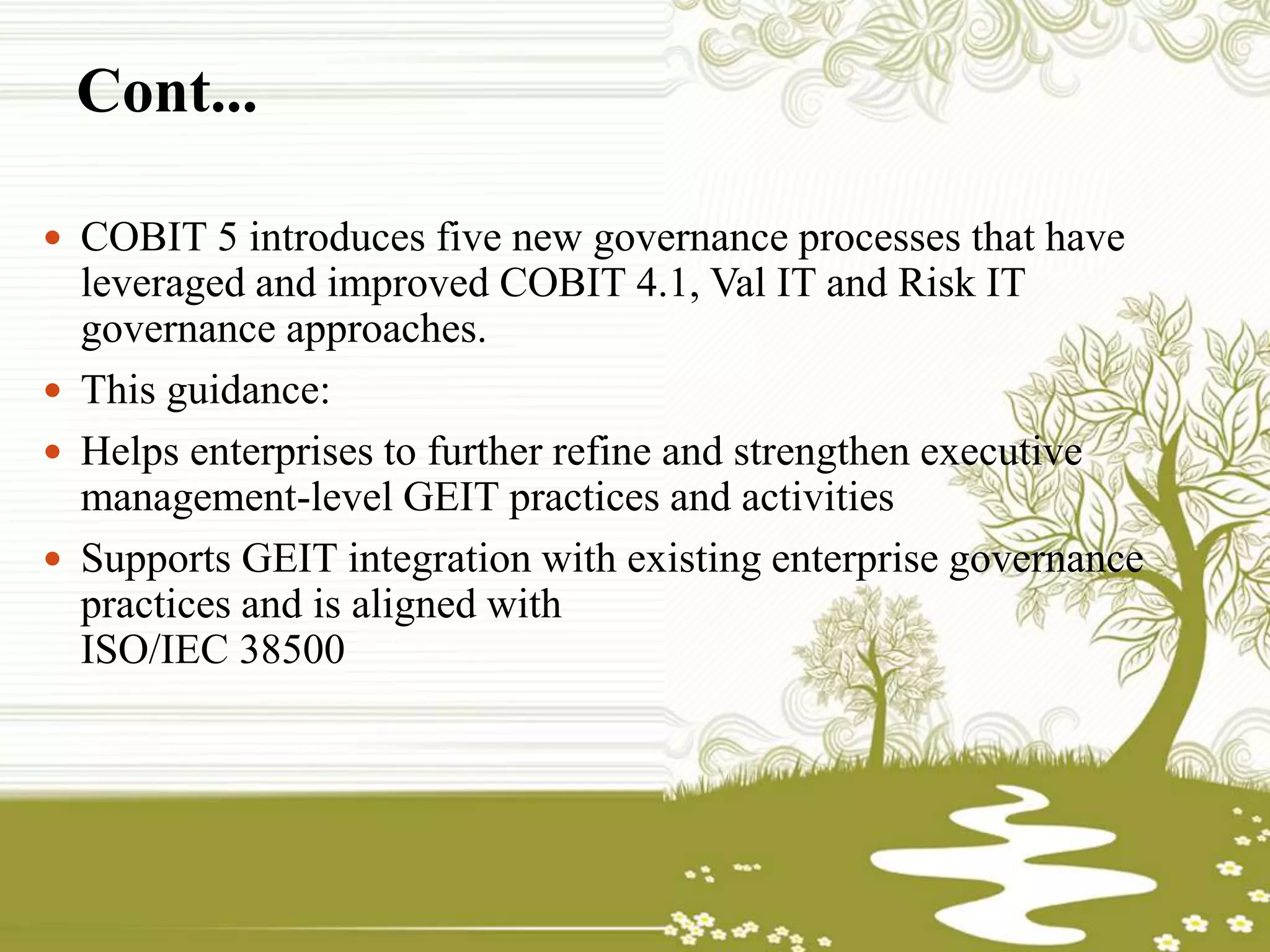 Cont...
 COBIT 5 introduces five new governance processes that have
leveraged and improved COBIT 4.1, Val IT and Risk IT
governance approaches.
 This guidance:
 Helps enterprises to further refine and strengthen executive
management-level GEIT practices and activities
 Supports GEIT integration with existing enterprise governance
practices and is aligned with
ISO/IEC 38500
 