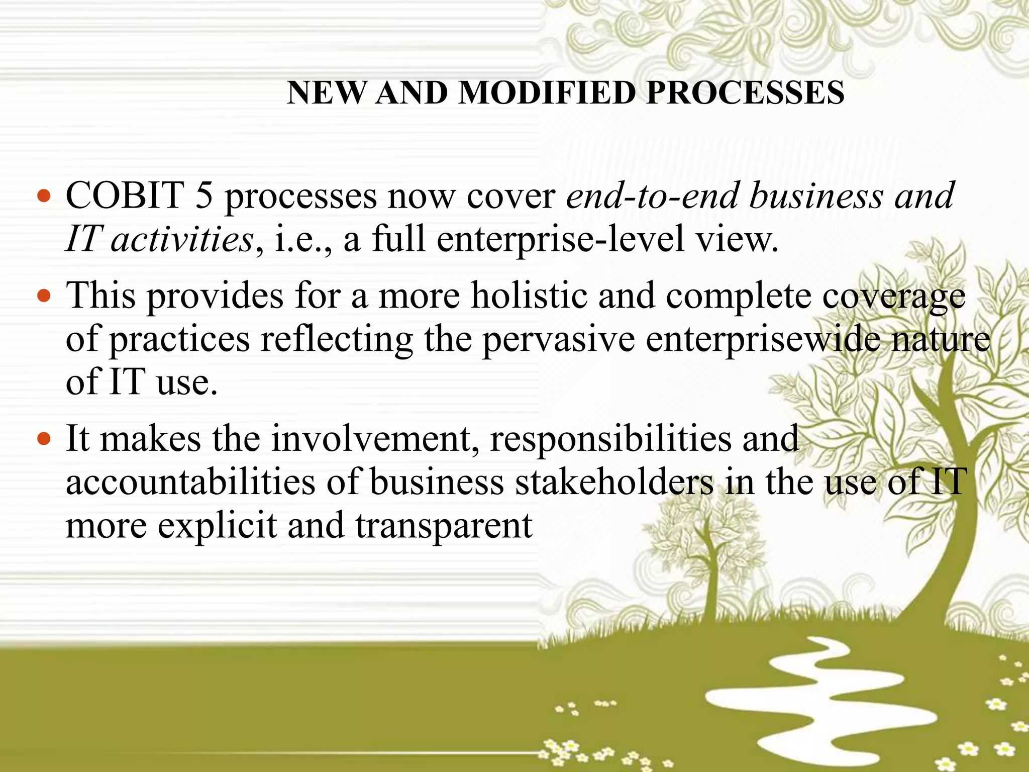 NEW AND MODIFIED PROCESSES
 COBIT 5 processes now cover end-to-end business and
IT activities, i.e., a full enterprise-level view.
 This provides for a more holistic and complete coverage
of practices reflecting the pervasive enterprisewide nature
of IT use.
 It makes the involvement, responsibilities and
accountabilities of business stakeholders in the use of IT
more explicit and transparent
 