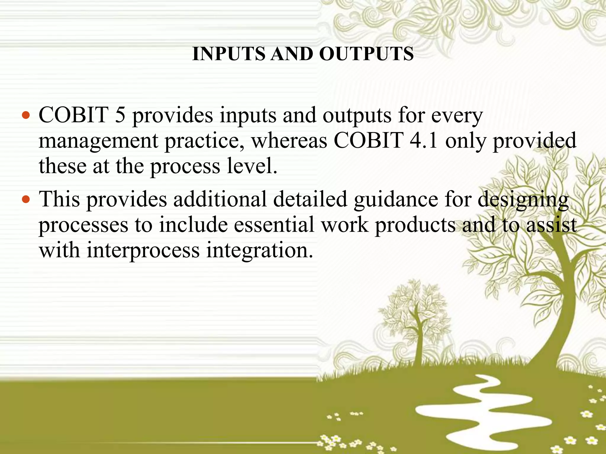 INPUTS AND OUTPUTS
 COBIT 5 provides inputs and outputs for every
management practice, whereas COBIT 4.1 only provided
these at the process level.
 This provides additional detailed guidance for designing
processes to include essential work products and to assist
with interprocess integration.
 