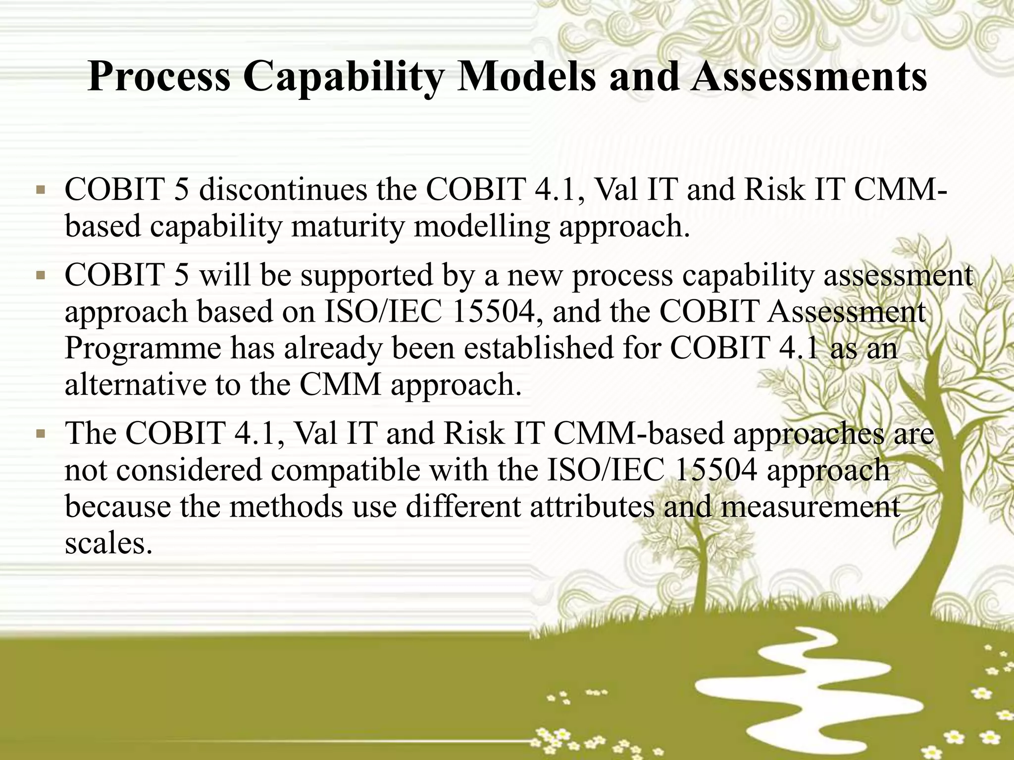 Process Capability Models and Assessments
 COBIT 5 discontinues the COBIT 4.1, Val IT and Risk IT CMM-
based capability maturity modelling approach.
 COBIT 5 will be supported by a new process capability assessment
approach based on ISO/IEC 15504, and the COBIT Assessment
Programme has already been established for COBIT 4.1 as an
alternative to the CMM approach.
 The COBIT 4.1, Val IT and Risk IT CMM-based approaches are
not considered compatible with the ISO/IEC 15504 approach
because the methods use different attributes and measurement
scales.
 