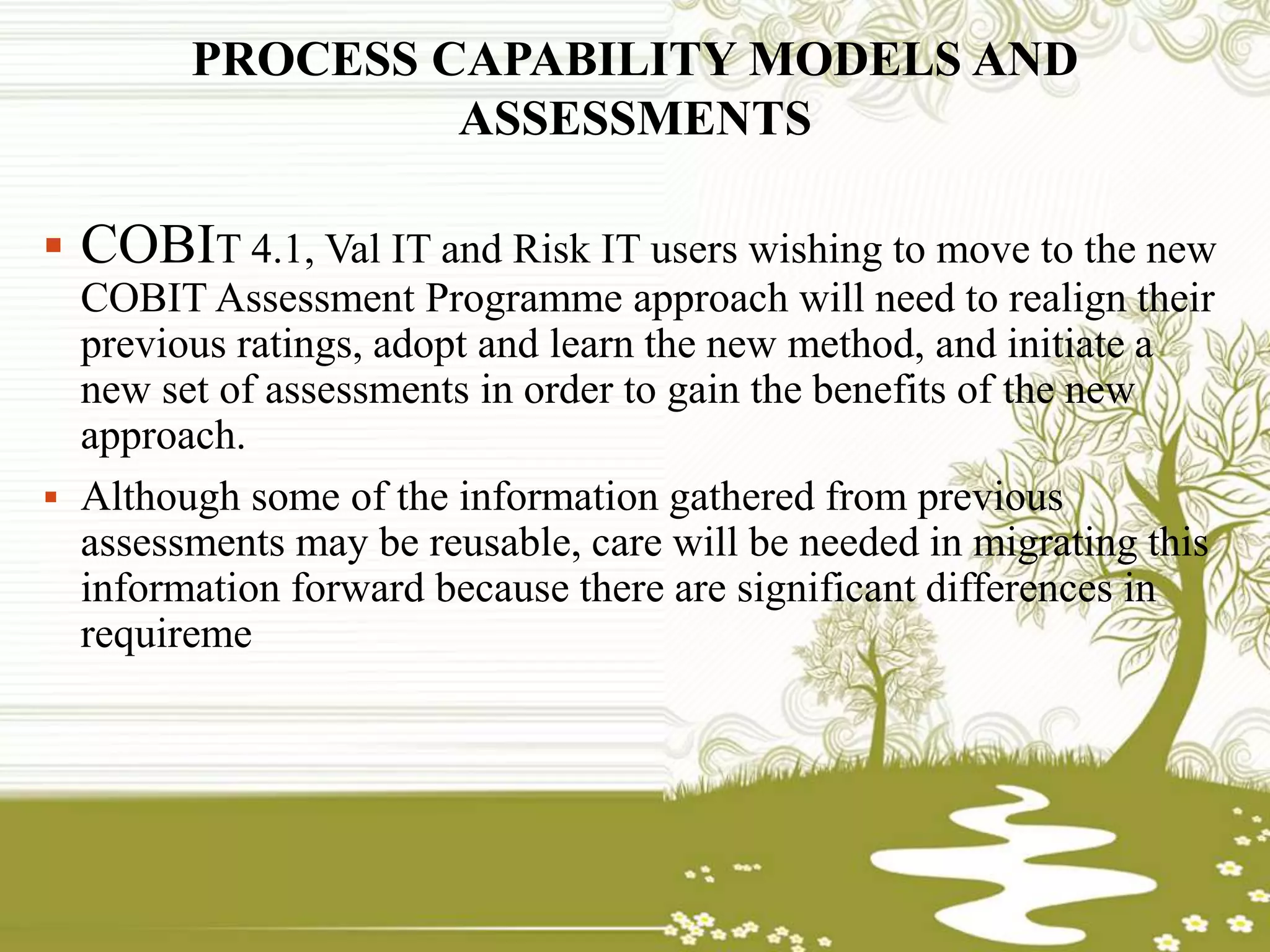 PROCESS CAPABILITY MODELS AND
ASSESSMENTS
 COBIT 4.1, Val IT and Risk IT users wishing to move to the new
COBIT Assessment Programme approach will need to realign their
previous ratings, adopt and learn the new method, and initiate a
new set of assessments in order to gain the benefits of the new
approach.
 Although some of the information gathered from previous
assessments may be reusable, care will be needed in migrating this
information forward because there are significant differences in
requireme
 