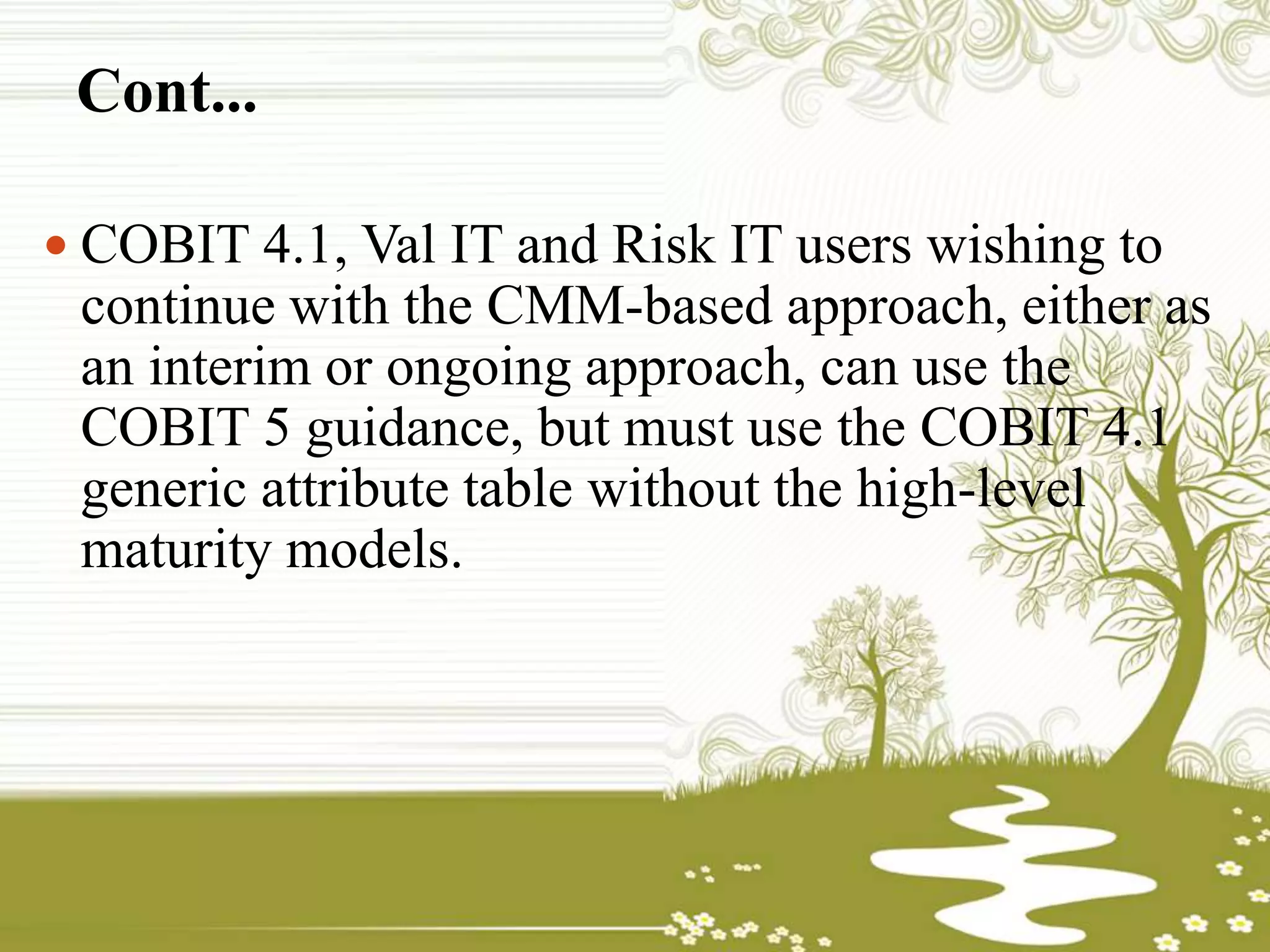 Cont...
 COBIT 4.1, Val IT and Risk IT users wishing to
continue with the CMM-based approach, either as
an interim or ongoing approach, can use the
COBIT 5 guidance, but must use the COBIT 4.1
generic attribute table without the high-level
maturity models.
 