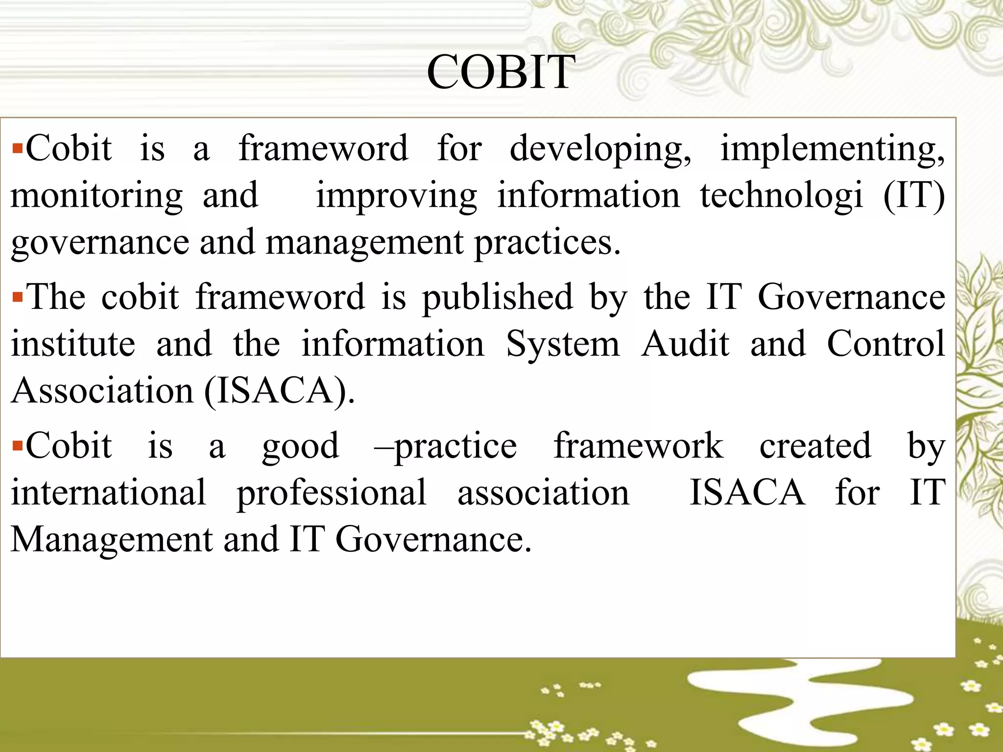 COBIT
Cobit is a frameword for developing, implementing,
monitoring and improving information technologi (IT)
governance and management practices.
The cobit frameword is published by the IT Governance
institute and the information System Audit and Control
Association (ISACA).
Cobit is a good –practice framework created by
international professional association ISACA for IT
Management and IT Governance.
 