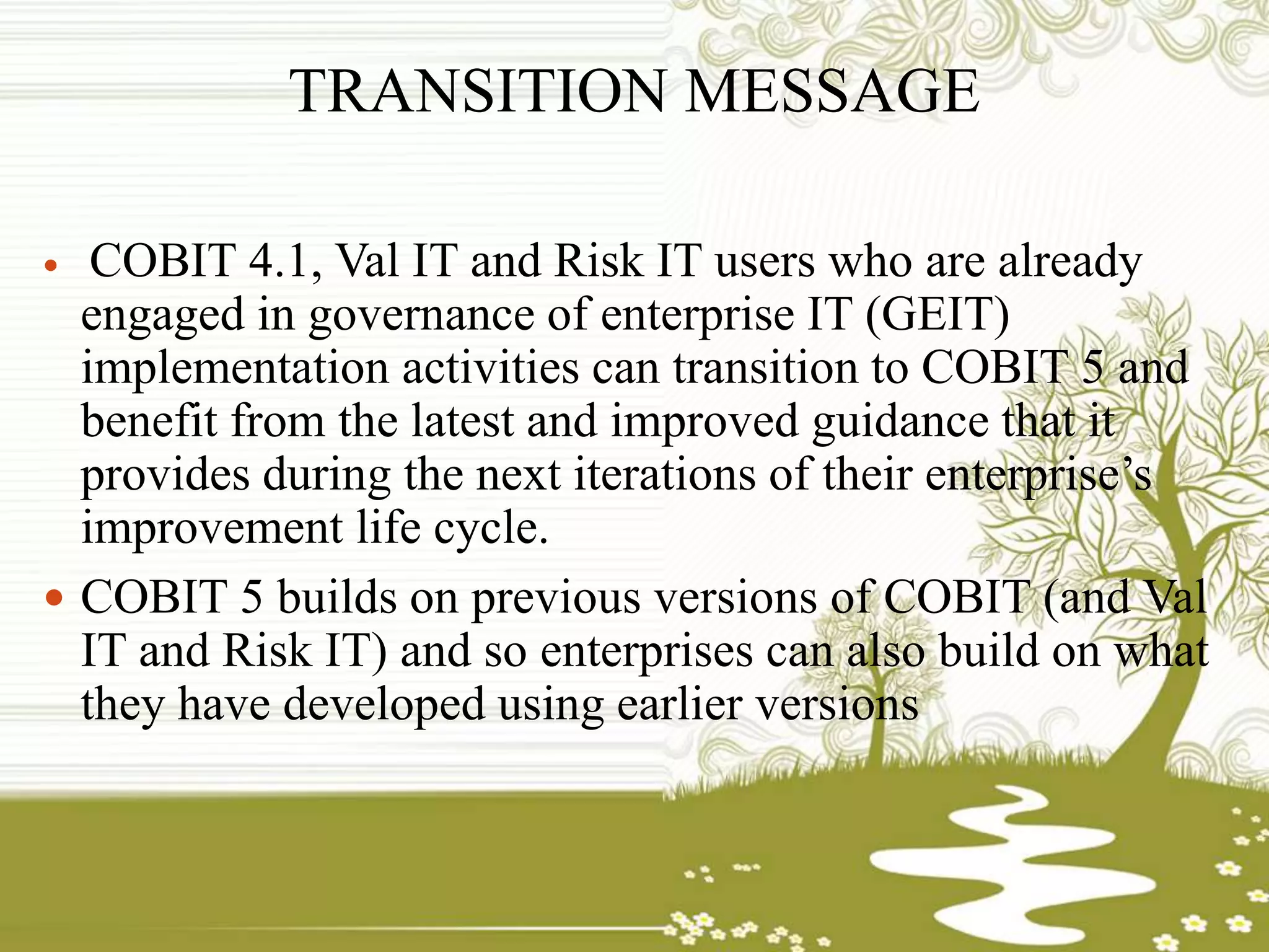 TRANSITION MESSAGE
 COBIT 4.1, Val IT and Risk IT users who are already
engaged in governance of enterprise IT (GEIT)
implementation activities can transition to COBIT 5 and
benefit from the latest and improved guidance that it
provides during the next iterations of their enterprise’s
improvement life cycle.
 COBIT 5 builds on previous versions of COBIT (and Val
IT and Risk IT) and so enterprises can also build on what
they have developed using earlier versions
 
