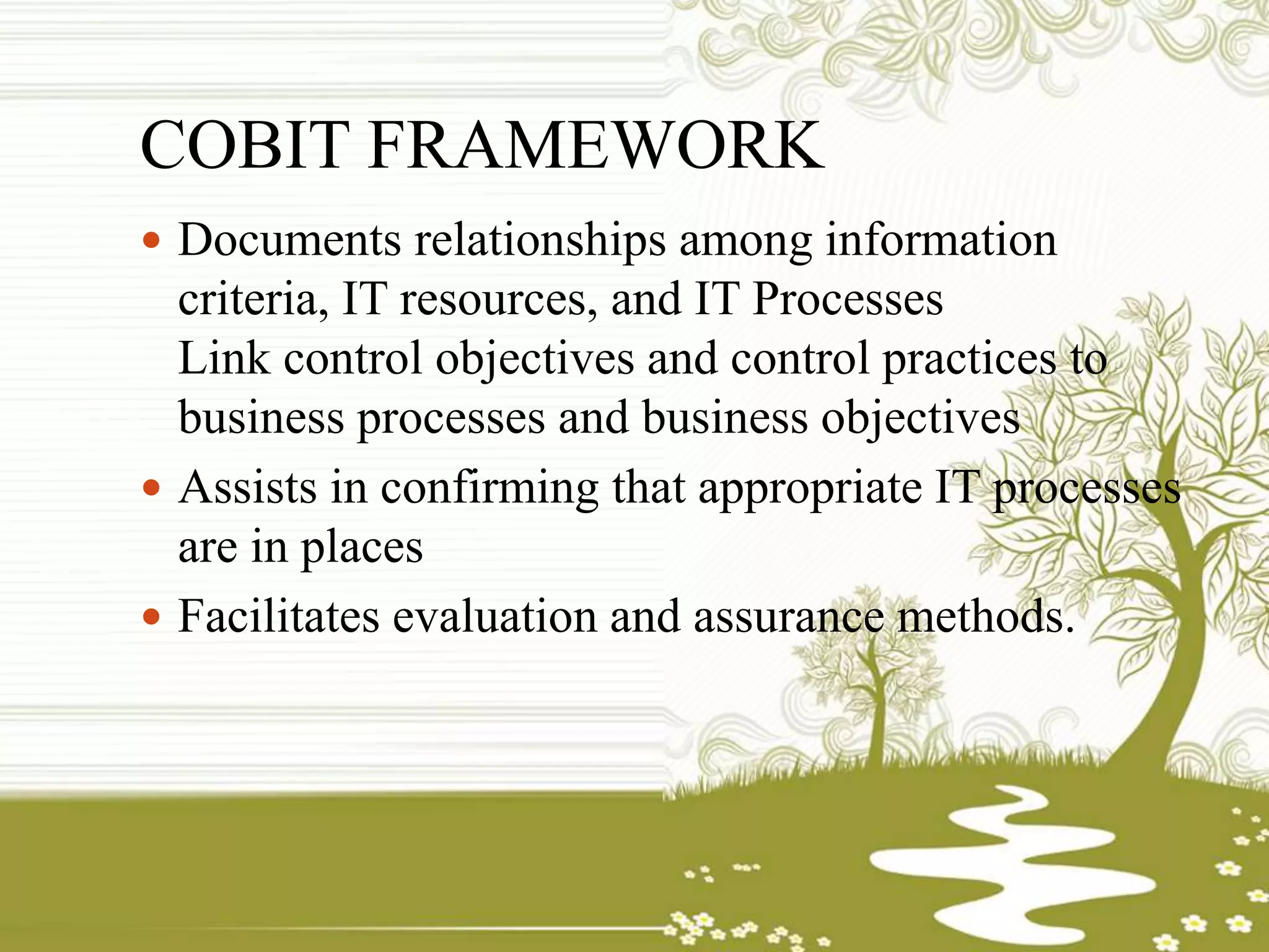 COBIT FRAMEWORK
 Documents relationships among information
criteria, IT resources, and IT Processes
Link control objectives and control practices to
business processes and business objectives
 Assists in confirming that appropriate IT processes
are in places
 Facilitates evaluation and assurance methods.
 