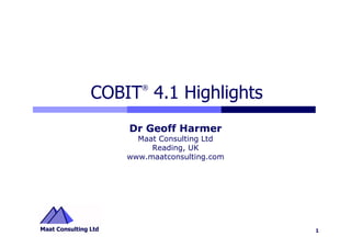 ®
COBIT 4.1 Highlights
    Dr Geoff Harmer
      Maat Consulting Ltd
         Reading, UK
    www.maatconsulting.com




                             1
 
