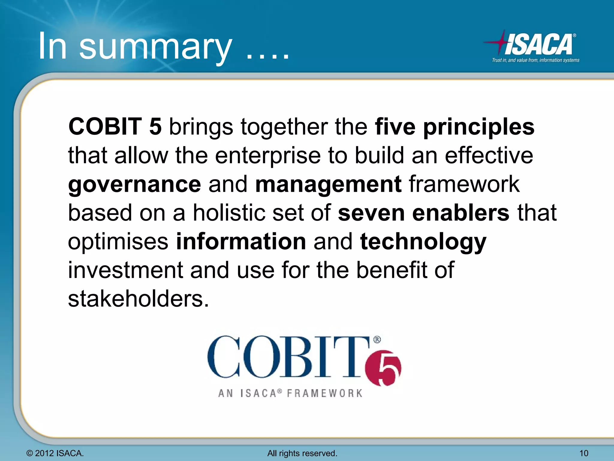 In summary ….

         COBIT 5 brings together the five principles
         that allow the enterprise to build an effective
         governance and management framework
         based on a holistic set of seven enablers that
         optimises information and technology
         investment and use for the benefit of
         stakeholders.




© 2012 ISACA.               All rights reserved.           10
 