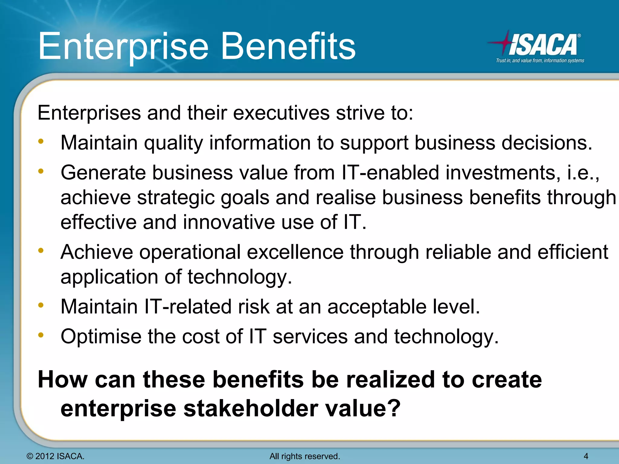 Enterprise Benefits
  Enterprises and their executives strive to:
  • Maintain quality information to support business decisions.
  • Generate business value from IT-enabled investments, i.e.,
    achieve strategic goals and realise business benefits through
    effective and innovative use of IT.
  • Achieve operational excellence through reliable and efficient
    application of technology.
  • Maintain IT-related risk at an acceptable level.
  • Optimise the cost of IT services and technology.

  How can these benefits be realized to create
   enterprise stakeholder value?
© 2012 ISACA.              All rights reserved.              4
 
