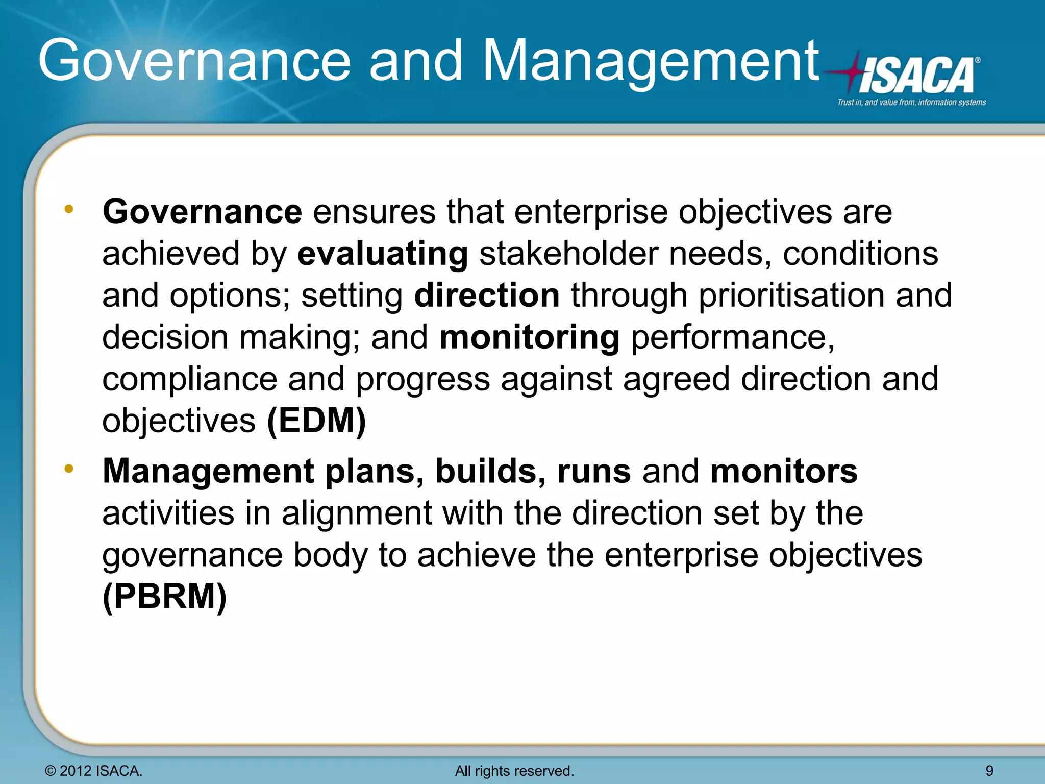Governance and Management

  • Governance ensures that enterprise objectives are
    achieved by evaluating stakeholder needs, conditions
    and options; setting direction through prioritisation and
    decision making; and monitoring performance,
    compliance and progress against agreed direction and
    objectives (EDM)
  • Management plans, builds, runs and monitors
    activities in alignment with the direction set by the
    governance body to achieve the enterprise objectives
    (PBRM)



© 2012 ISACA.              All rights reserved.                 9
 