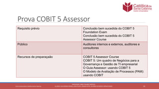 10
PROFESSOR: FABIO TAVARES DIPPOLD
ALUNOS: GUILHERME DEMKO, JEAN FELIPE, OSMAR PETRY, RICARDO SCHERER E SÉRGIO ROIKOCetro Universitário Católica Santa Catarina
Prova COBIT 5 Assessor
Requisito prévio Conclusão bem sucedida do COBIT 5
Foundation Exam
Conclusão bem sucedida do COBIT 5
Assessor Course
Público Auditores internos e externos, auditores e
consultores
Recursos de preparaçaão COBIT 5 Assessor Course
COBIT 5: Um quadro de Negócios para a
Governança e Gestão de TI empresarial
O Guia Assessor: usando COBIT 5
O Modelo de Avaliação de Processos (PAM):
usando COBIT
 