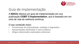 14
PROFESSOR: FABIO TAVARES DIPPOLD
ALUNOS: GUILHERME DEMKO, JEAN FELIPE, OSMAR PETRY, RICARDO SCHERER E SÉRGIO ROIKOCetro Universitário Católica Santa Catarina
Guia de implementação
A ISACA oferece um guia de implementação em sua
publicação COBIT 5 Implementation, que é baseado em um
ciclo de vida de melhoria contínua.
O seu conteúdo inclui:
• Ferramentas de autoavaliação, medição e diagnóstico
• Apresentações destinadas a vários públicos
• Artigos relacionados explicações adicionais
 