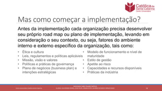 16
PROFESSOR: FABIO TAVARES DIPPOLD
ALUNOS: GUILHERME DEMKO, JEAN FELIPE, OSMAR PETRY, RICARDO SCHERER E SÉRGIO ROIKOCetro Universitário Católica Santa Catarina
Mas como começar a implementação?
Antes da implementação cada organização precisa desenvolver
seu próprio road map ou plano de implementação, levando em
consideração o seu contexto, ou seja, fatores do ambiente
interno e externo específico da organização, tais como:
• Ética e cultura
• Leis, regulamentos e políticas aplicáveis
• Missão, visão e valores
• Políticas e práticas de governança
• Plano de negócios (business plan) e
intenções estratégicas
• Modelo de funcionamento e nível de
maturidade
• Estilo de gestão
• Apetite ao risco
• Capacidades e recursos disponíveis
• Práticas da indústria
 