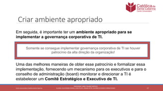17
PROFESSOR: FABIO TAVARES DIPPOLD
ALUNOS: GUILHERME DEMKO, JEAN FELIPE, OSMAR PETRY, RICARDO SCHERER E SÉRGIO ROIKOCetro Universitário Católica Santa Catarina
Criar ambiente apropriado
Somente se consegue implementar governança corporativa de TI se houver
patrocínio da alta direção da organização!
Em seguida, é importante ter um ambiente apropriado para se
implementar a governança corporativa de TI.
Uma das melhores maneiras de obter esse patrocínio e formalizar essa
implementação, fornecendo um mecanismo para os executivos e para o
conselho de administração (board) monitorar e direcionar a TI é
estabelecer um Comitê Estratégico e Executivo de TI.
 
