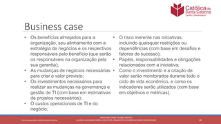 20
PROFESSOR: FABIO TAVARES DIPPOLD
ALUNOS: GUILHERME DEMKO, JEAN FELIPE, OSMAR PETRY, RICARDO SCHERER E SÉRGIO ROIKOCetro Universitário Católica Santa Catarina
Business case
• Os benefícios almejados para a
organização, seu alinhamento com a
estratégia de negócios e os respectivos
responsáveis pelo benefício (que serão
os responsáveis na organização pela
sua garantia);
• As mudanças de negócios necessárias
para criar o valor previsto;
• Os investimentos necessários para
realizar as mudanças na governança e
gestão de TI (com base em estimativas
de projetos necessários);
• O custos operacionais de TI e do
negócio;
• O risco inerente nas iniciativas,
incluindo quaisquer restrições ou
dependências (com base em desafios e
fatores de sucesso);
• Papéis, responsabilidades e obrigações
relacionados com a iniciativa;
• Como o investimento e a criação de
valor serão monitorados durante todo o
ciclo de vida econômico, e como os
indicadores serão utilizados (com base
em objetivos e métricas).
 
