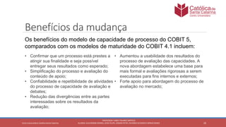 26
PROFESSOR: FABIO TAVARES DIPPOLD
ALUNOS: GUILHERME DEMKO, JEAN FELIPE, OSMAR PETRY, RICARDO SCHERER E SÉRGIO ROIKOCetro Universitário Católica Santa Catarina
Benefícios da mudança
Os benefícios do modelo de capacidade de processo do COBIT 5,
comparados com os modelos de maturidade do COBIT 4.1 incluem:
• Confirmar que um processo está prestes a
atingir sua finalidade e seja possível
entregar seus resultados como esperado;
• Simplificação do processo e avaliação do
conteúdo de apoio;
• Confiabilidade e repetibilidade de atividades
do processo de capacidade de avaliação e
debates;
• Redução das divergências entre as partes
interessadas sobre os resultados da
avaliação;
• Aumentou a usabilidade dos resultados do
processo de avaliação das capacidades. A
nova abordagem estabelece uma base para
mais formal e avaliações rigorosas a serem
executadas para fins internos e externos;
• Forte apoio para abordagem do processo de
avaliação no mercado;
 