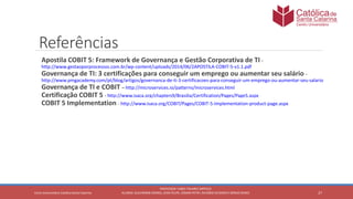 27
PROFESSOR: FABIO TAVARES DIPPOLD
ALUNOS: GUILHERME DEMKO, JEAN FELIPE, OSMAR PETRY, RICARDO SCHERER E SÉRGIO ROIKOCetro Universitário Católica Santa Catarina
Referências
Apostila COBIT 5: Framework de Governança e Gestão Corporativa de TI -
http://www.gestaoporprocessos.com.br/wp-content/uploads/2014/06/2APOSTILA-COBIT-5-v1.1.pdf
Governança de TI: 3 certificações para conseguir um emprego ou aumentar seu salário -
http://www.pmgacademy.com/pt/blog/artigos/governanca-de-ti-3-certificacoes-para-conseguir-um-emprego-ou-aumentar-seu-salario
Governança de TI e COBIT – http://microservices.io/patterns/microservices.html
Certificação COBIT 5 - http://www.isaca.org/chapters9/Brasilia/Certification/Pages/Page5.aspx
COBIT 5 Implementation - http://www.isaca.org/COBIT/Pages/COBIT-5-Implementation-product-page.aspx
 