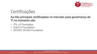 4
PROFESSOR: FABIO TAVARES DIPPOLD
ALUNOS: GUILHERME DEMKO, JEAN FELIPE, OSMAR PETRY, RICARDO SCHERER E SÉRGIO ROIKOCetro Universitário Católica Santa Catarina
Certificações
As três principais certificações no mercado para governança de
TI no momento são:
• ITIL v3 Foundation
• CobiT 5 Foundation
• ISO/IEC 20.000 Foundation
 