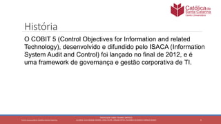 5
PROFESSOR: FABIO TAVARES DIPPOLD
ALUNOS: GUILHERME DEMKO, JEAN FELIPE, OSMAR PETRY, RICARDO SCHERER E SÉRGIO ROIKOCetro Universitário Católica Santa Catarina
História
O COBIT 5 (Control Objectives for Information and related
Technology), desenvolvido e difundido pelo ISACA (Information
System Audit and Control) foi lançado no final de 2012, e é
uma framework de governança e gestão corporativa de TI.
 
