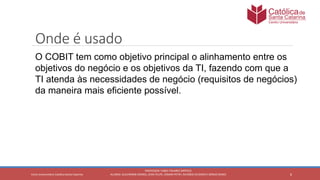 6
PROFESSOR: FABIO TAVARES DIPPOLD
ALUNOS: GUILHERME DEMKO, JEAN FELIPE, OSMAR PETRY, RICARDO SCHERER E SÉRGIO ROIKOCetro Universitário Católica Santa Catarina
Onde é usado
O COBIT tem como objetivo principal o alinhamento entre os
objetivos do negócio e os objetivos da TI, fazendo com que a
TI atenda às necessidades de negócio (requisitos de negócios)
da maneira mais eficiente possível.
 