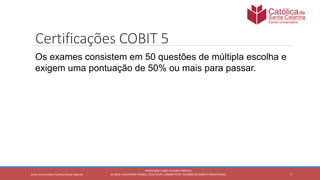 7
PROFESSOR: FABIO TAVARES DIPPOLD
ALUNOS: GUILHERME DEMKO, JEAN FELIPE, OSMAR PETRY, RICARDO SCHERER E SÉRGIO ROIKOCetro Universitário Católica Santa Catarina
Certificações COBIT 5
Os exames consistem em 50 questões de múltipla escolha e
exigem uma pontuação de 50% ou mais para passar.
 
