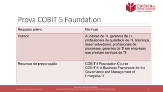 8
PROFESSOR: FABIO TAVARES DIPPOLD
ALUNOS: GUILHERME DEMKO, JEAN FELIPE, OSMAR PETRY, RICARDO SCHERER E SÉRGIO ROIKOCetro Universitário Católica Santa Catarina
Prova COBIT 5 Foundation
Requisito prévio Nenhum
Público Auditores de TI, gerentes de TI,
profissionais de qualidade de TI, liderança,
desenvolvedores, profissionais de
processos, gerentes de TI em empresas
que prestam serviços de TI
Recursos de preparaçaão COBIT 5 Foundation Course
COBIT 5: A Business Framework for the
Governance and Management of
Enterprise IT
 