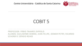 COBIT 5
PROFESSOR: FÁBIO TAVARES DIPPOLD
ALUNOS: GUILHERME DEMKO, JEAN FELIPE, OSMAR PETRY, RICARDO
SCHERER E SÉRGIO ROIKO
Centro Universitário - Católica de Santa Catarina
 