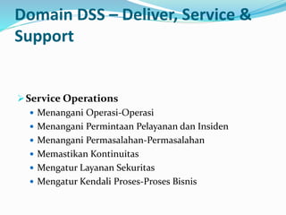 Domain DSS – Deliver, Service &
Support
Service Operations
 Menangani Operasi-Operasi
 Menangani Permintaan Pelayanan dan Insiden
 Menangani Permasalahan-Permasalahan
 Memastikan Kontinuitas
 Mengatur Layanan Sekuritas
 Mengatur Kendali Proses-Proses Bisnis
 
