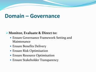 Domain – Governance
Monitor, Evaluate & Direct to:
 Ensure Governance Framework Setting and
Maintenance
 Ensure Benefits Delivery
 Ensure Risk Optimisation
 Ensure Resource Optimisation
 Ensure Stakeholder Transparency
 