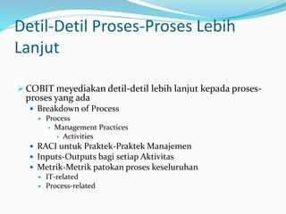 Detil-Detil Proses-Proses Lebih
Lanjut
 COBIT meyediakan detil-detil lebih lanjut kepada proses-
proses yang ada
 Breakdown of Process
 Process
 Management Practices
 Activities
 RACI untuk Praktek-Praktek Manajemen
 Inputs-Outputs bagi setiap Aktivitas
 Metrik-Metrik patokan proses keseluruhan
 IT-related
 Process-related
 